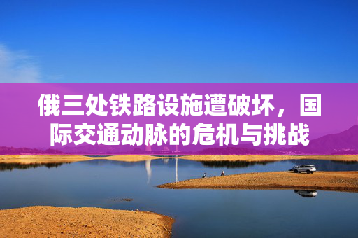 俄三处铁路设施遭破坏，国际交通动脉的危机与挑战