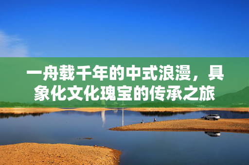 一舟载千年的中式浪漫，具象化文化瑰宝的传承之旅