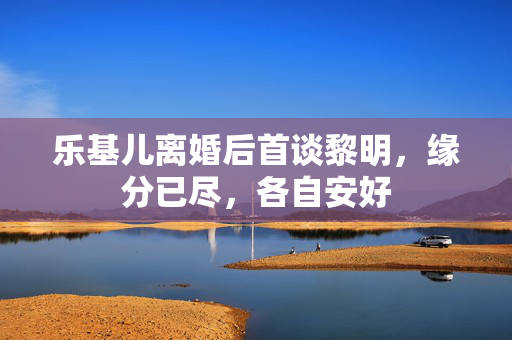 乐基儿离婚后首谈黎明，缘分已尽，各自安好
