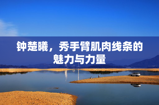 钟楚曦，秀手臂肌肉线条的魅力与力量