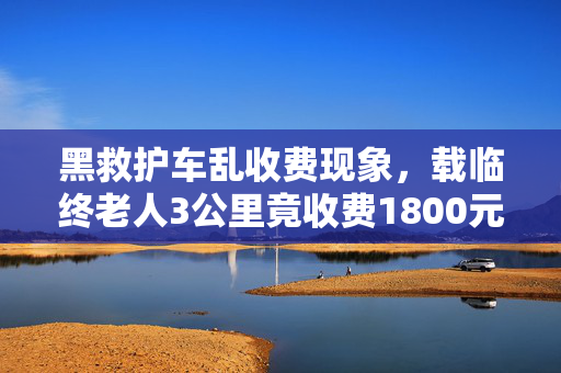 黑救护车乱收费现象，载临终老人3公里竟收费1800元