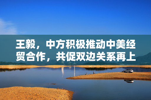 王毅，中方积极推动中美经贸合作，共促双边关系再上新台阶