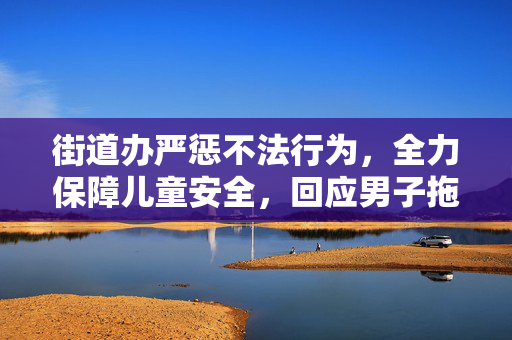 街道办严惩不法行为，全力保障儿童安全，回应男子拖拽女童进小巷事件