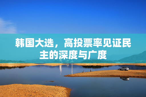 韩国大选，高投票率见证民主的深度与广度