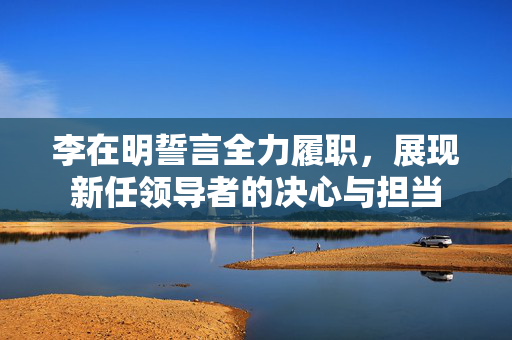 李在明誓言全力履职，展现新任领导者的决心与担当