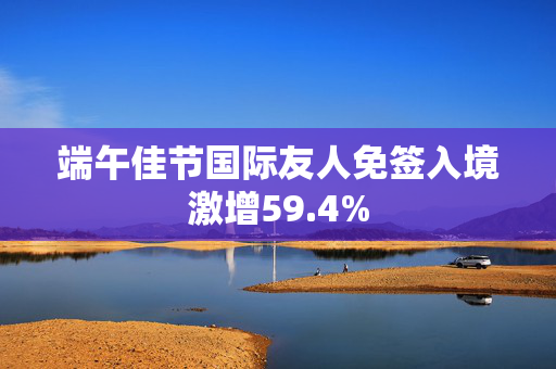 端午佳节国际友人免签入境激增59.4%