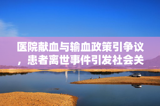 医院献血与输血政策引争议，患者离世事件引发社会关注