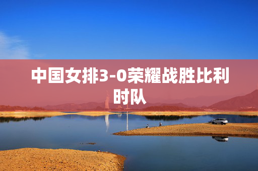中国女排3-0荣耀战胜比利时队