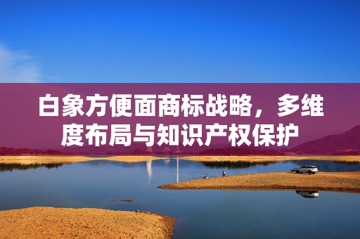 白象方便面商标战略，多维度布局与知识产权保护