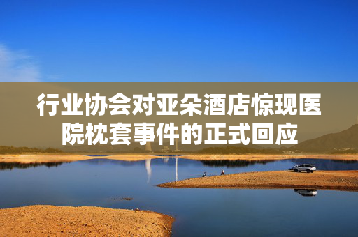 行业协会对亚朵酒店惊现医院枕套事件的正式回应