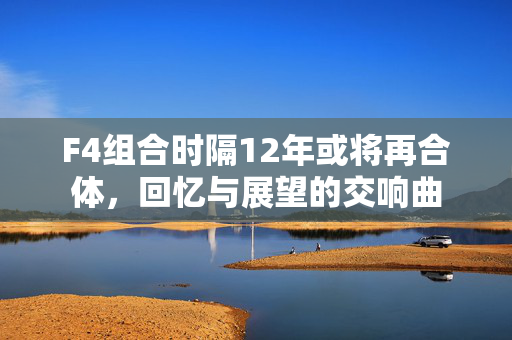 F4组合时隔12年或将再合体，回忆与展望的交响曲