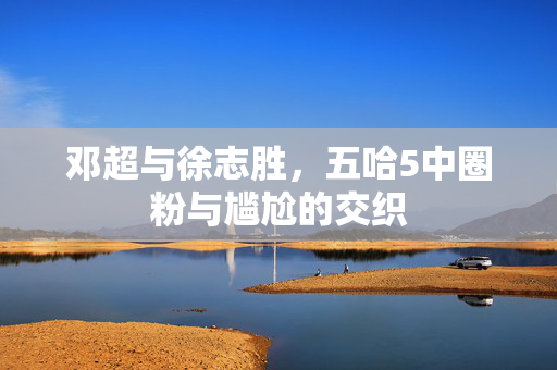 邓超与徐志胜，五哈5中圈粉与尴尬的交织