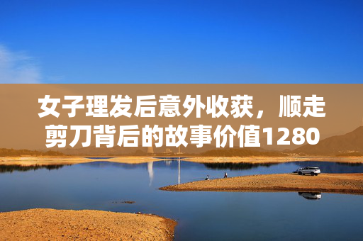 女子理发后意外收获，顺走剪刀背后的故事价值1280元