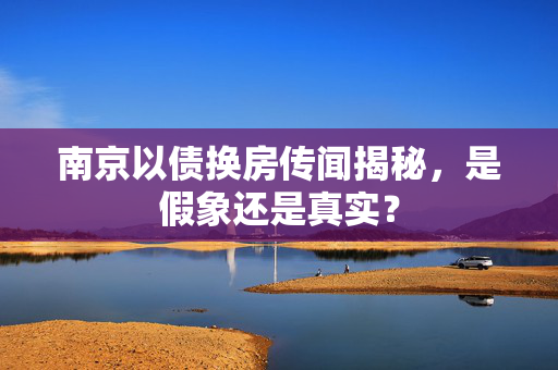 南京以债换房传闻揭秘，是假象还是真实？