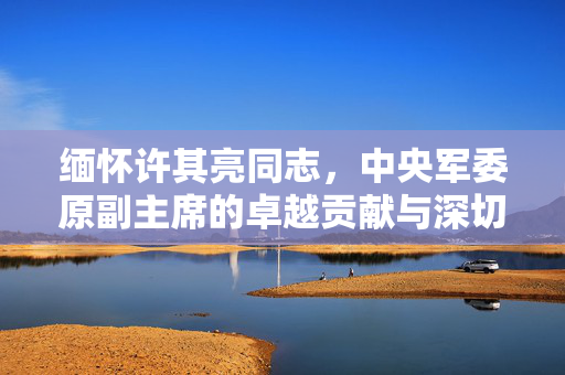 缅怀许其亮同志，中央军委原副主席的卓越贡献与深切怀念