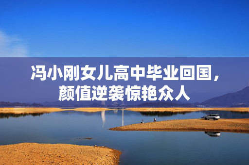 冯小刚女儿高中毕业回国，颜值逆袭惊艳众人