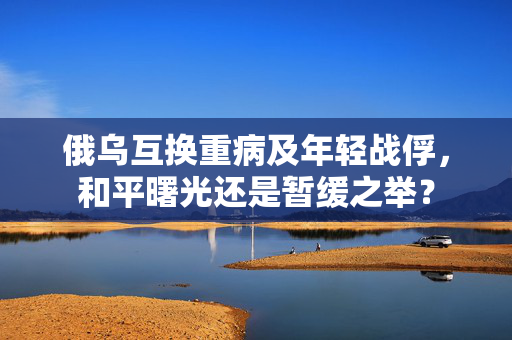 俄乌互换重病及年轻战俘，和平曙光还是暂缓之举？