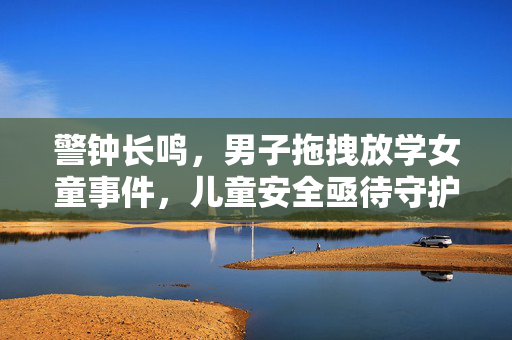 警钟长鸣，男子拖拽放学女童事件，儿童安全亟待守护