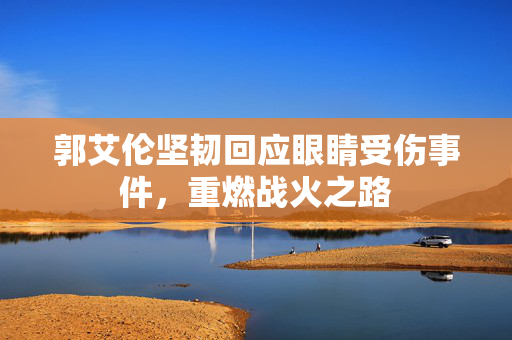郭艾伦坚韧回应眼睛受伤事件，重燃战火之路