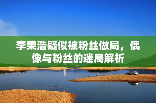 李荣浩疑似被粉丝做局，偶像与粉丝的迷局解析