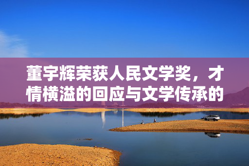 董宇辉荣获人民文学奖，才情横溢的回应与文学传承的火炬
