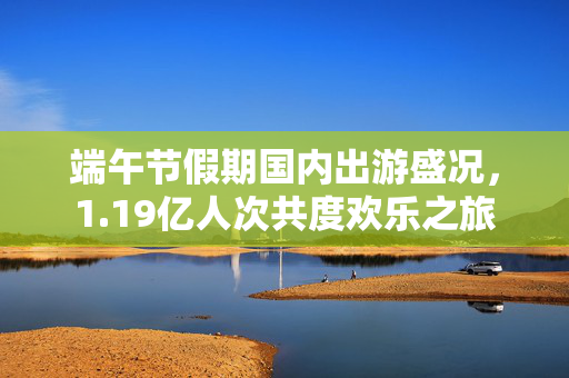 端午节假期国内出游盛况，1.19亿人次共度欢乐之旅