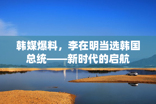 韩媒爆料，李在明当选韩国总统——新时代的启航