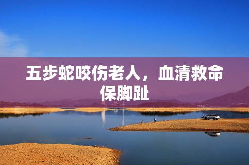 五步蛇咬伤老人，血清救命保脚趾