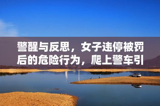 警醒与反思，女子违停被罚后的危险行为，爬上警车引擎盖