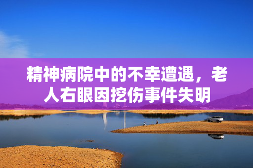 精神病院中的不幸遭遇，老人右眼因挖伤事件失明