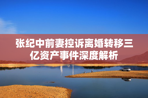 张纪中前妻控诉离婚转移三亿资产事件深度解析