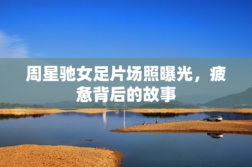 周星驰女足片场照曝光，疲惫背后的故事
