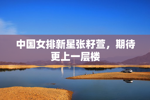 中国女排新星张籽萱，期待更上一层楼