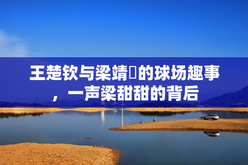 王楚钦与梁靖崑的球场趣事，一声梁甜甜的背后