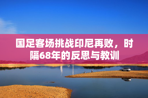 国足客场挑战印尼再败，时隔68年的反思与教训