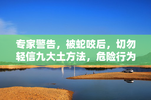 专家警告，被蛇咬后，切勿轻信九大土方法，危险行为需避免