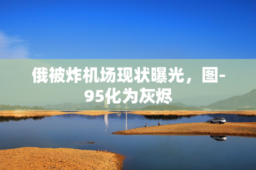 俄被炸机场现状曝光，图-95化为灰烬