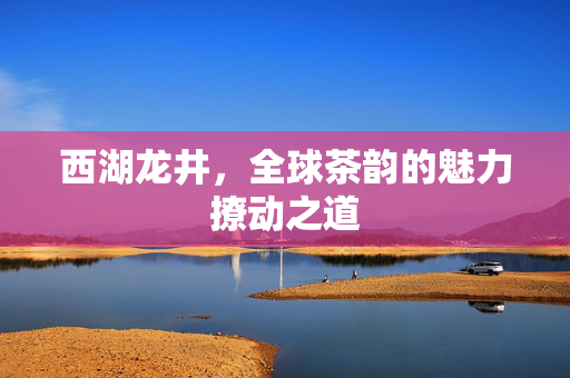 西湖龙井，全球茶韵的魅力撩动之道