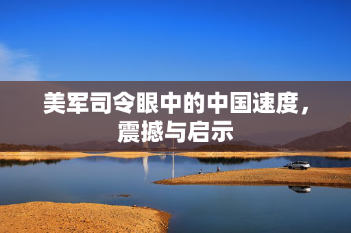 美军司令眼中的中国速度，震撼与启示