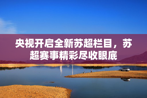 央视开启全新苏超栏目，苏超赛事精彩尽收眼底