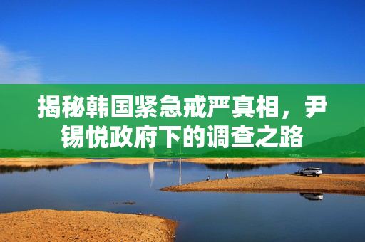 揭秘韩国紧急戒严真相，尹锡悦政府下的调查之路