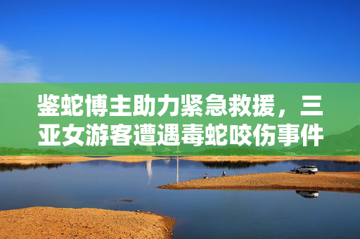 鉴蛇博主助力紧急救援，三亚女游客遭遇毒蛇咬伤事件