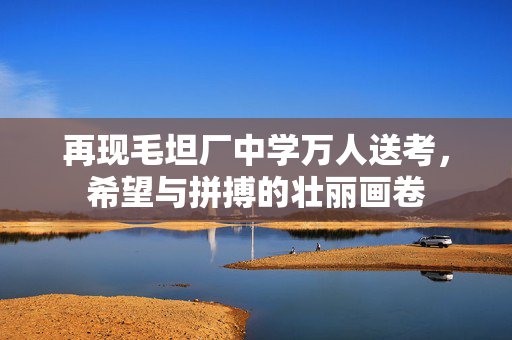 再现毛坦厂中学万人送考，希望与拼搏的壮丽画卷