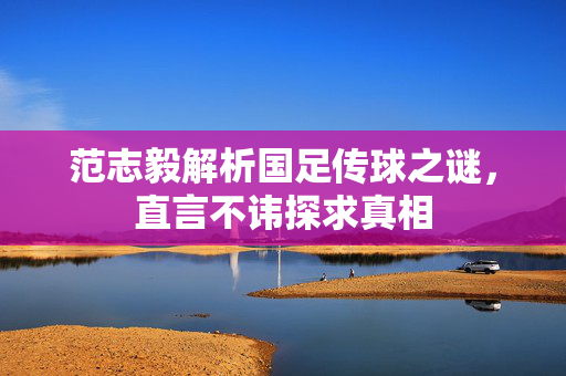 范志毅解析国足传球之谜，直言不讳探求真相