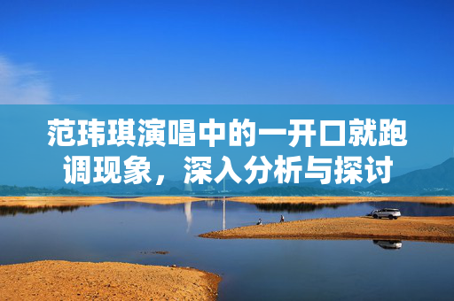 范玮琪演唱中的一开口就跑调现象，深入分析与探讨
