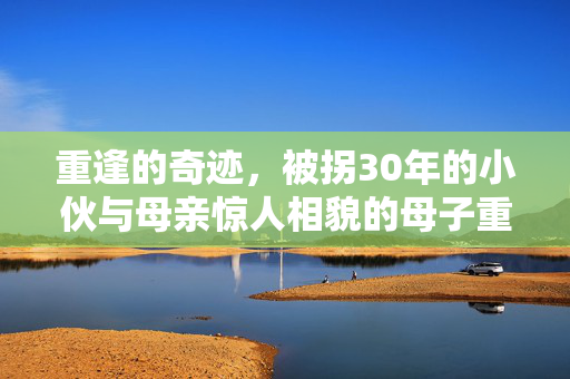 重逢的奇迹，被拐30年的小伙与母亲惊人相貌的母子重聚