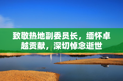 致敬热地副委员长，缅怀卓越贡献，深切悼念逝世