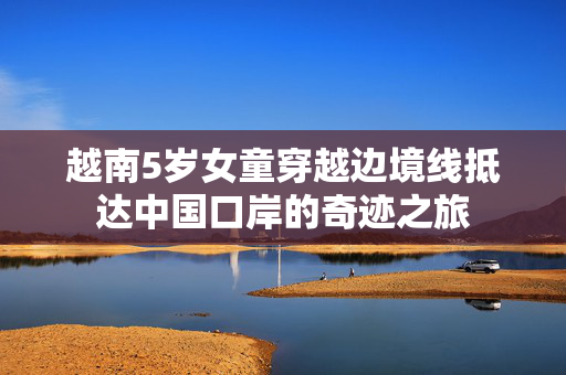 越南5岁女童穿越边境线抵达中国口岸的奇迹之旅