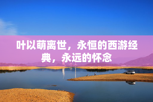 叶以萌离世，永恒的西游经典，永远的怀念