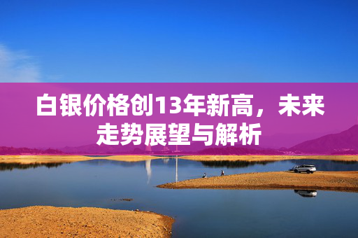 白银价格创13年新高，未来走势展望与解析